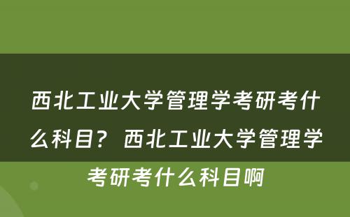 西北工业大学管理学考研考什么科目？ 西北工业大学管理学考研考什么科目啊