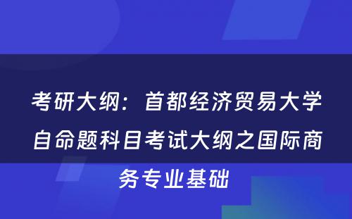 考研大纲：首都经济贸易大学自命题科目考试大纲之国际商务专业基础 