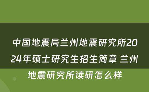 中国地震局兰州地震研究所2024年硕士研究生招生简章 兰州地震研究所读研怎么样