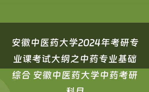 安徽中医药大学2024年考研专业课考试大纲之中药专业基础综合 安徽中医药大学中药考研科目