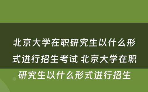 北京大学在职研究生以什么形式进行招生考试 北京大学在职研究生以什么形式进行招生