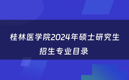 桂林医学院2024年硕士研究生招生专业目录 