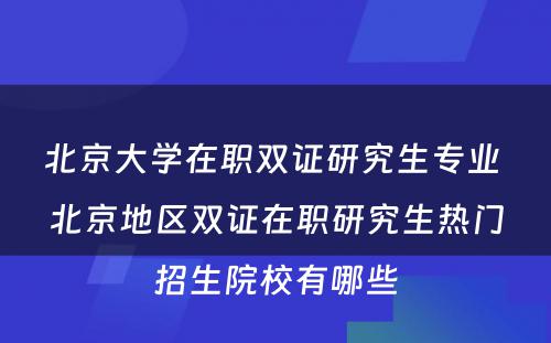 北京大学在职双证研究生专业 北京地区双证在职研究生热门招生院校有哪些