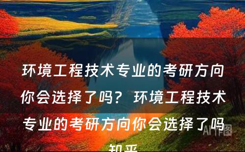环境工程技术专业的考研方向你会选择了吗？ 环境工程技术专业的考研方向你会选择了吗知乎