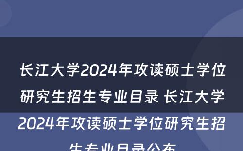 长江大学2024年攻读硕士学位研究生招生专业目录 长江大学2024年攻读硕士学位研究生招生专业目录公布
