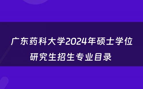 广东药科大学2024年硕士学位研究生招生专业目录 