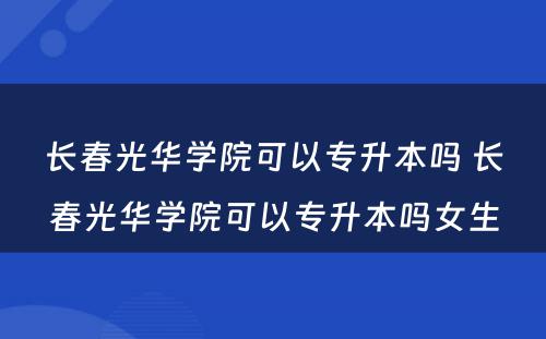 长春光华学院可以专升本吗 长春光华学院可以专升本吗女生