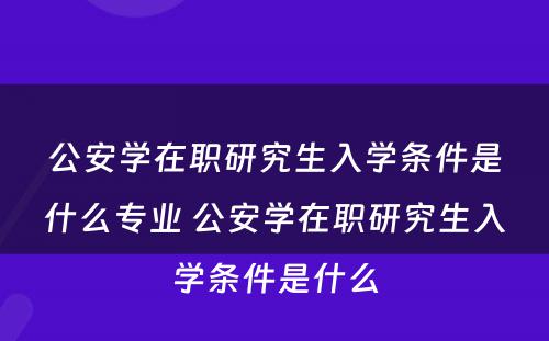 公安学在职研究生入学条件是什么专业 公安学在职研究生入学条件是什么