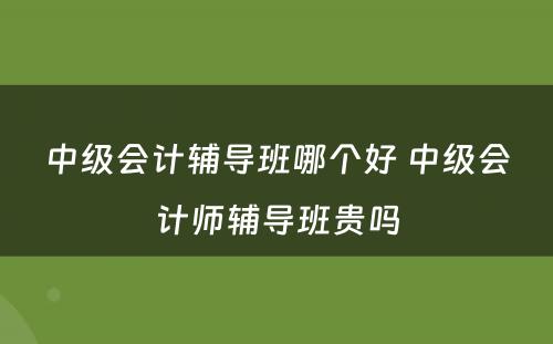 中级会计辅导班哪个好 中级会计师辅导班贵吗