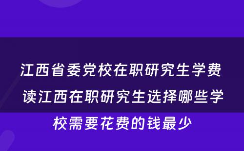 江西省委党校在职研究生学费 读江西在职研究生选择哪些学校需要花费的钱最少