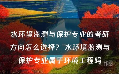 水环境监测与保护专业的考研方向怎么选择？ 水环境监测与保护专业属于环境工程吗