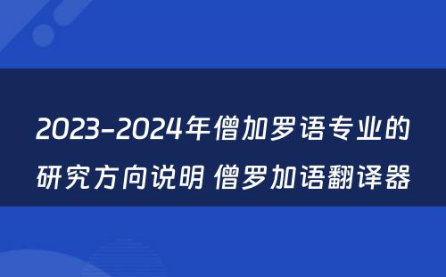 2023-2024年僧加罗语专业的研究方向说明 僧罗加语翻译器