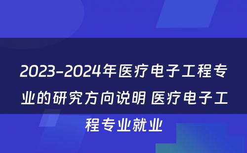 2023-2024年医疗电子工程专业的研究方向说明 医疗电子工程专业就业