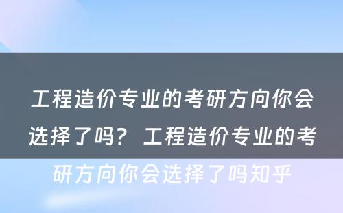 工程造价专业的考研方向你会选择了吗？ 工程造价专业的考研方向你会选择了吗知乎