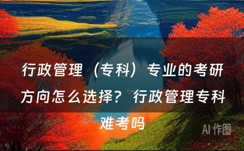 行政管理（专科）专业的考研方向怎么选择？ 行政管理专科难考吗