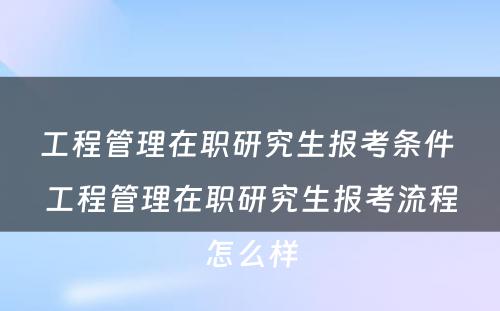 工程管理在职研究生报考条件 工程管理在职研究生报考流程怎么样