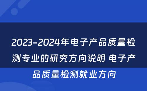 2023-2024年电子产品质量检测专业的研究方向说明 电子产品质量检测就业方向
