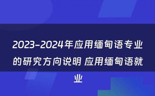 2023-2024年应用缅甸语专业的研究方向说明 应用缅甸语就业