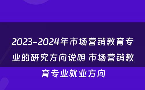 2023-2024年市场营销教育专业的研究方向说明 市场营销教育专业就业方向