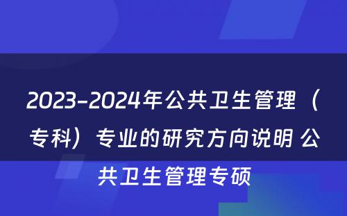 2023-2024年公共卫生管理（专科）专业的研究方向说明 公共卫生管理专硕
