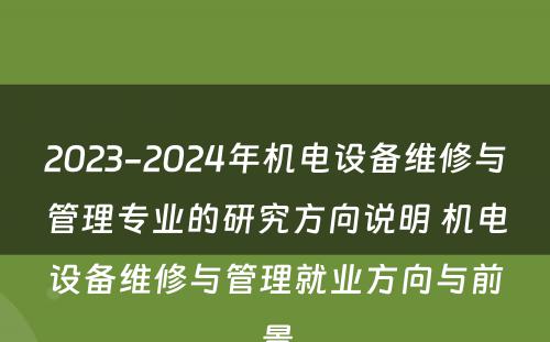 2023-2024年机电设备维修与管理专业的研究方向说明 机电设备维修与管理就业方向与前景