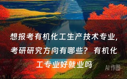 想报考有机化工生产技术专业，考研研究方向有哪些？ 有机化工专业好就业吗