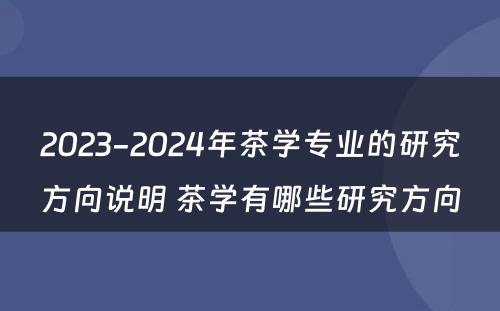 2023-2024年茶学专业的研究方向说明 茶学有哪些研究方向