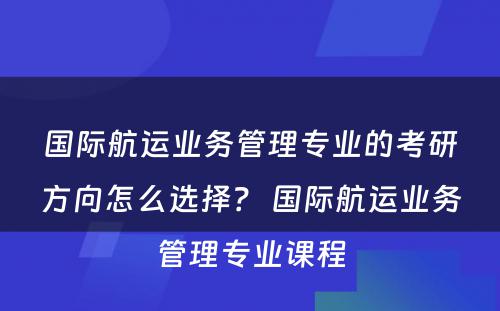 国际航运业务管理专业的考研方向怎么选择？ 国际航运业务管理专业课程
