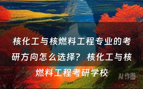 核化工与核燃料工程专业的考研方向怎么选择？ 核化工与核燃料工程考研学校