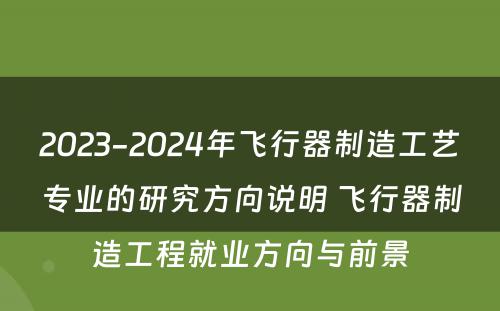 2023-2024年飞行器制造工艺专业的研究方向说明 飞行器制造工程就业方向与前景
