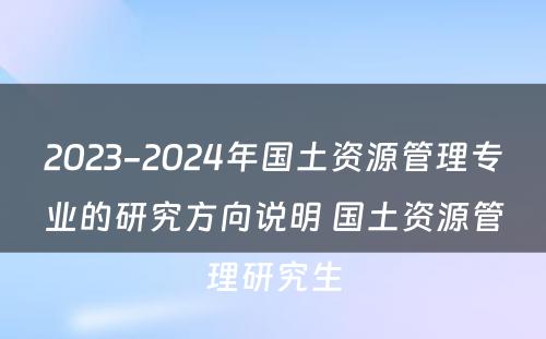 2023-2024年国土资源管理专业的研究方向说明 国土资源管理研究生