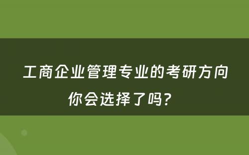 工商企业管理专业的考研方向你会选择了吗？ 