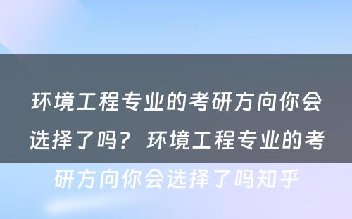 环境工程专业的考研方向你会选择了吗？ 环境工程专业的考研方向你会选择了吗知乎