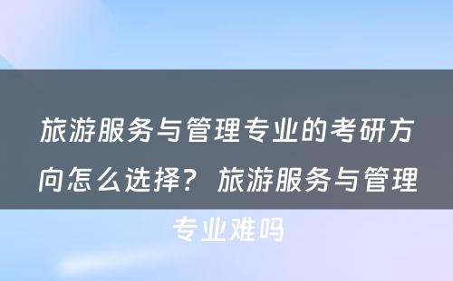 旅游服务与管理专业的考研方向怎么选择？ 旅游服务与管理专业难吗
