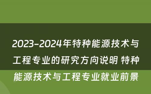 2023-2024年特种能源技术与工程专业的研究方向说明 特种能源技术与工程专业就业前景