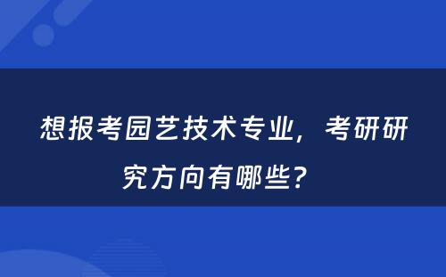 想报考园艺技术专业，考研研究方向有哪些？ 