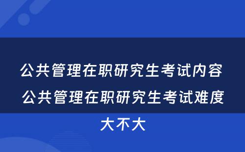 公共管理在职研究生考试内容 公共管理在职研究生考试难度大不大