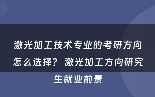 激光加工技术专业的考研方向怎么选择？ 激光加工方向研究生就业前景