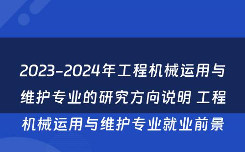 2023-2024年工程机械运用与维护专业的研究方向说明 工程机械运用与维护专业就业前景