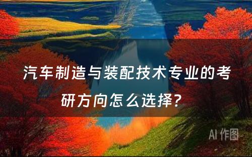 汽车制造与装配技术专业的考研方向怎么选择？ 