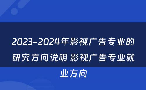 2023-2024年影视广告专业的研究方向说明 影视广告专业就业方向
