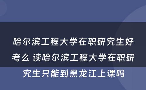 哈尔滨工程大学在职研究生好考么 读哈尔滨工程大学在职研究生只能到黑龙江上课吗