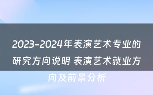 2023-2024年表演艺术专业的研究方向说明 表演艺术就业方向及前景分析
