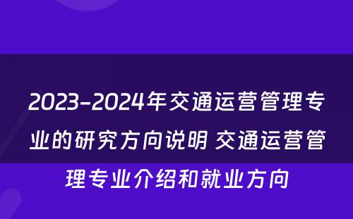 2023-2024年交通运营管理专业的研究方向说明 交通运营管理专业介绍和就业方向