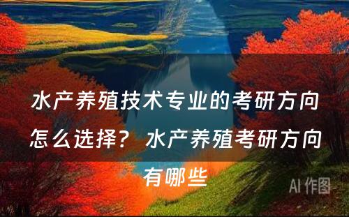 水产养殖技术专业的考研方向怎么选择？ 水产养殖考研方向有哪些