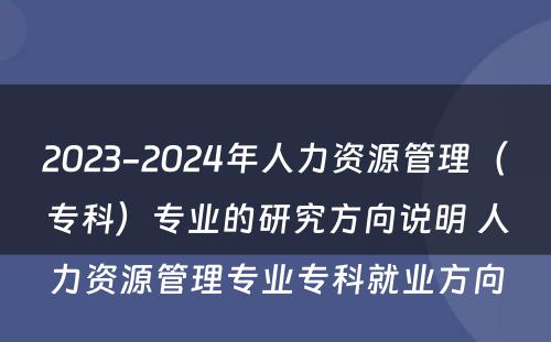 2023-2024年人力资源管理（专科）专业的研究方向说明 人力资源管理专业专科就业方向