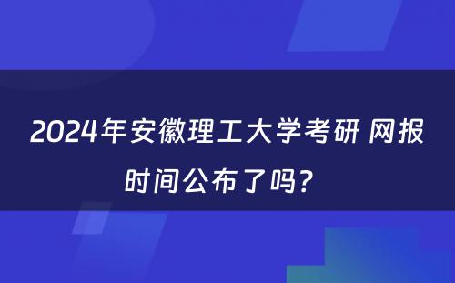 2024年安徽理工大学考研 网报时间公布了吗？ 