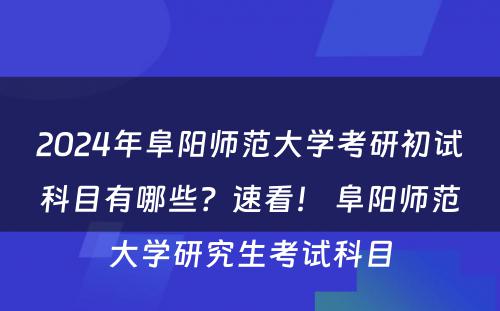 2024年阜阳师范大学考研初试科目有哪些？速看！ 阜阳师范大学研究生考试科目