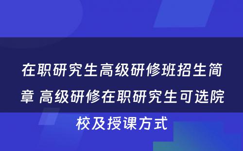 在职研究生高级研修班招生简章 高级研修在职研究生可选院校及授课方式