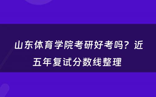山东体育学院考研好考吗？近五年复试分数线整理 